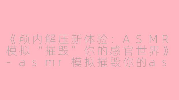 《颅内解压新体验：ASMR模拟“摧毁”你的感官世界》-asmr模拟摧毁你的asmr