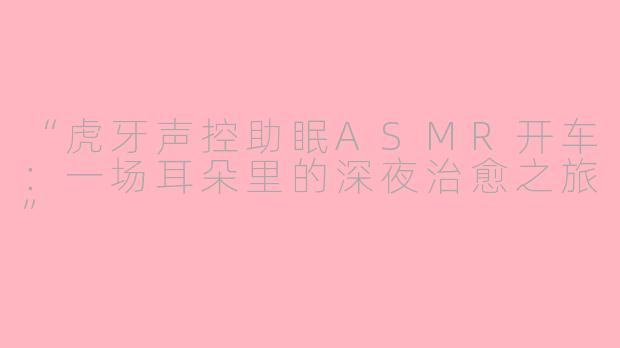 “虎牙声控助眠ASMR开车：一场耳朵里的深夜治愈之旅”