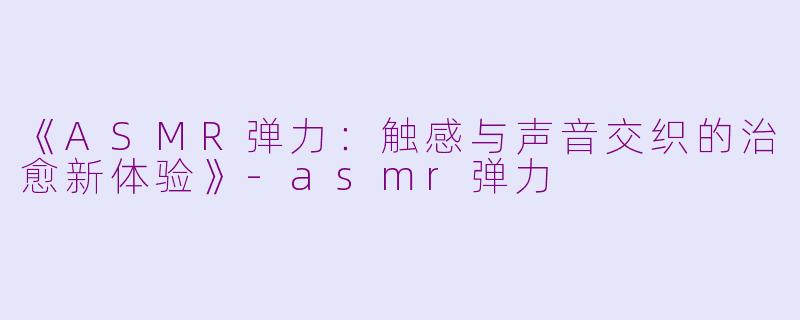 《ASMR弹力：触感与声音交织的治愈新体验》-asmr弹力
