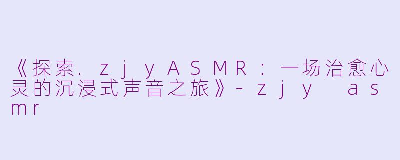 《探索.zjyASMR:一场治愈心灵的沉浸式声音之旅》