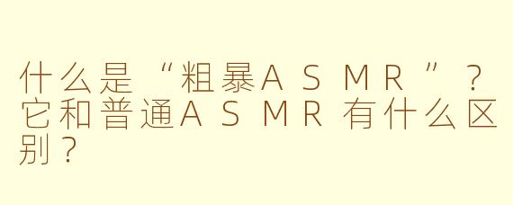 什么是“粗暴ASMR”？它和普通ASMR有什么区别？