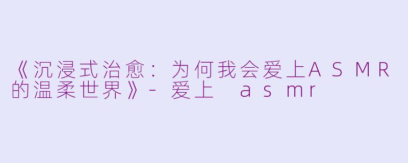 《沉浸式治愈：为何我会爱上ASMR的温柔世界》-爱上 asmr