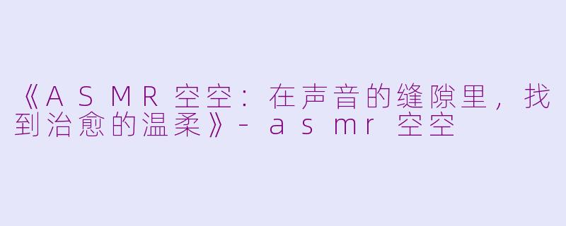 《ASMR空空：在声音的缝隙里，找到治愈的温柔》-asmr空空