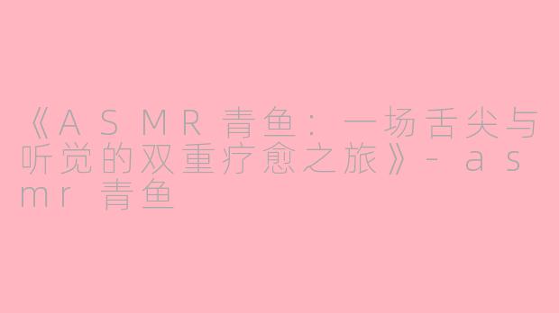 《ASMR青鱼：一场舌尖与听觉的双重疗愈之旅》-asmr青鱼