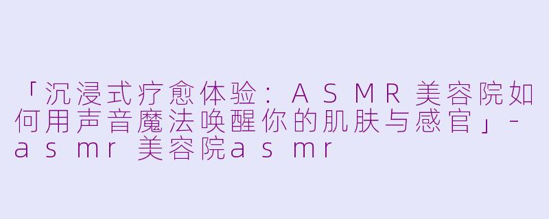 「沉浸式疗愈体验：ASMR美容院如何用声音魔法唤醒你的肌肤与感官」-asmr美容院asmr
