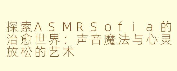 探索ASMRSofia的治愈世界：声音魔法与心灵放松的艺术