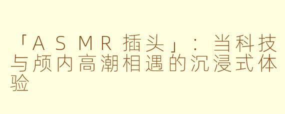 「ASMR插头」：当科技与颅内高潮相遇的沉浸式体验