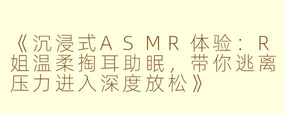 《沉浸式ASMR体验：R姐温柔掏耳助眠，带你逃离压力进入深度放松》