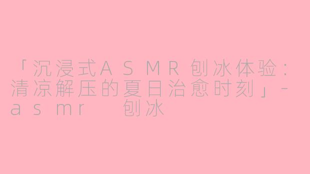 「沉浸式ASMR刨冰体验：清凉解压的夏日治愈时刻」-asmr 刨冰