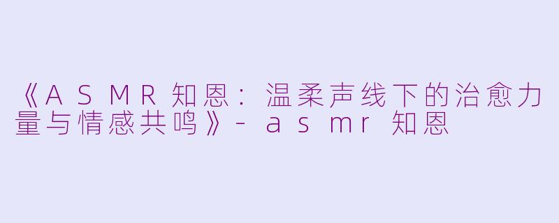 《ASMR知恩：温柔声线下的治愈力量与情感共鸣》-asmr知恩