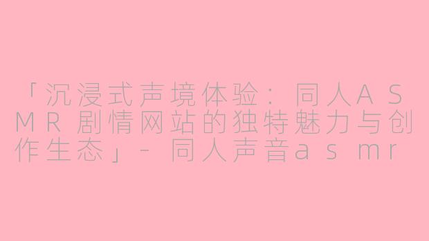 「沉浸式声境体验：同人ASMR剧情网站的独特魅力与创作生态」-同人声音asmr剧情网站
