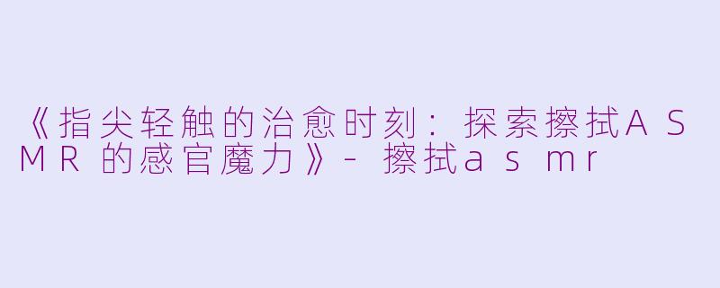 《指尖轻触的治愈时刻：探索擦拭ASMR的感官魔力》-擦拭asmr