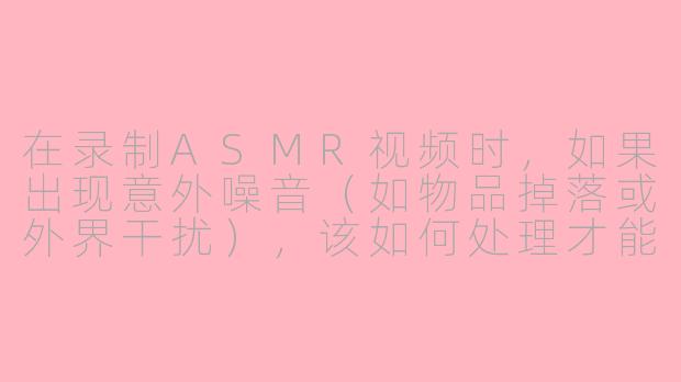 在录制ASMR视频时，如果出现意外噪音（如物品掉落或外界干扰），该如何处理才能保持视频质量？