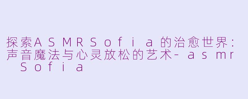 探索ASMRSofia的治愈世界：声音魔法与心灵放松的艺术-asmr Sofia