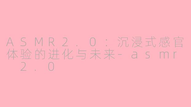 ASMR2.0：沉浸式感官体验的进化与未来-asmr 2.0