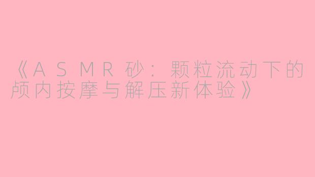 《ASMR砂：颗粒流动下的颅内按摩与解压新体验》