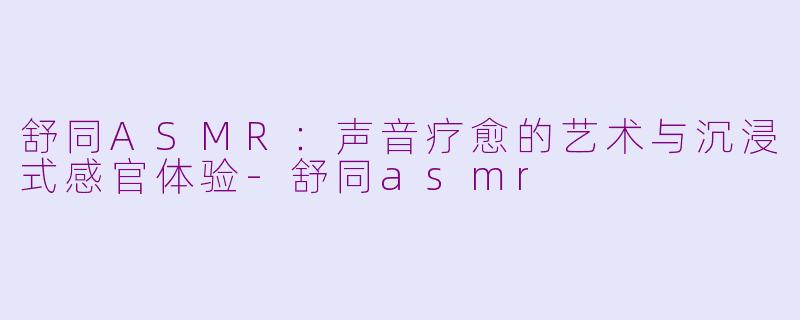 舒同ASMR：声音疗愈的艺术与沉浸式感官体验-舒同asmr
