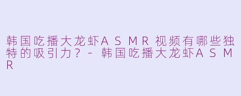 韩国吃播大龙虾ASMR视频有哪些独特的吸引力？-韩国吃播大龙虾ASMR
