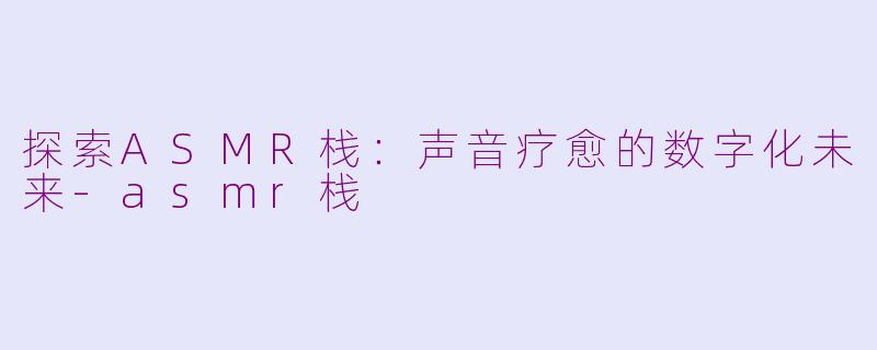 探索ASMR栈：声音疗愈的数字化未来-asmr栈