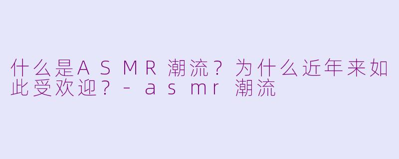 什么是ASMR潮流？为什么近年来如此受欢迎？-asmr潮流