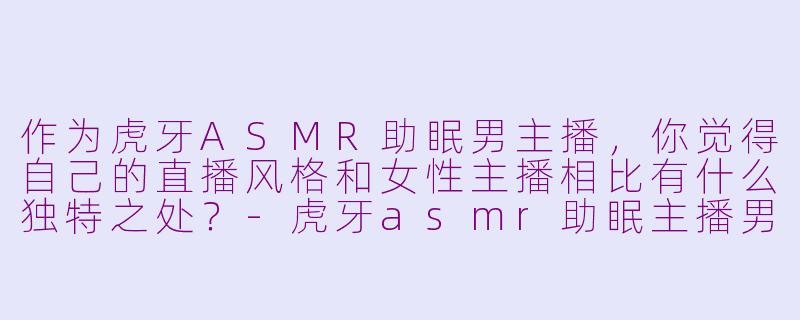 作为虎牙ASMR助眠男主播，你觉得自己的直播风格和女性主播相比有什么独特之处？-虎牙asmr助眠主播男生