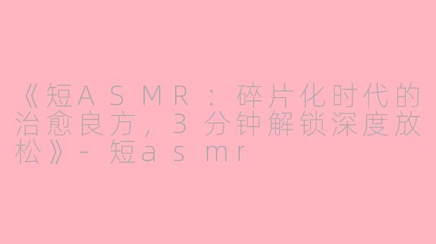 《短ASMR：碎片化时代的治愈良方，3分钟解锁深度放松》-短asmr