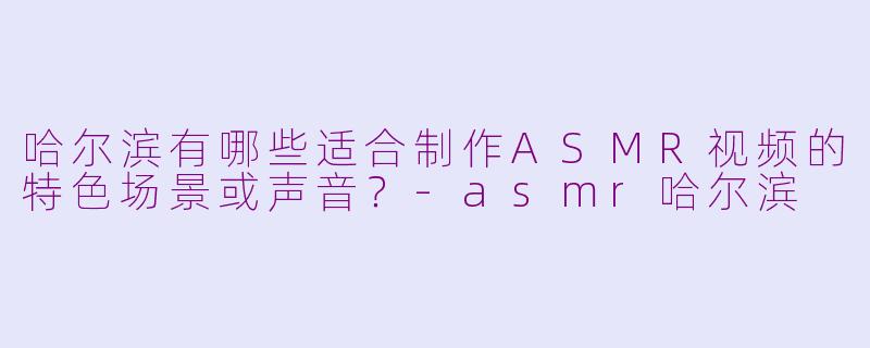 哈尔滨有哪些适合制作ASMR视频的特色场景或声音？-asmr哈尔滨