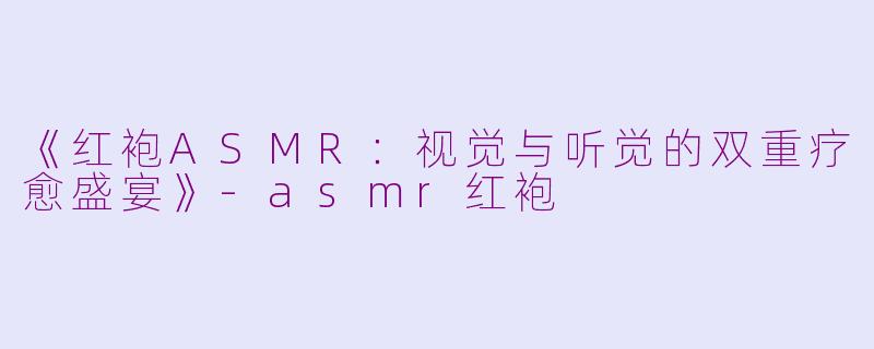 《红袍ASMR：视觉与听觉的双重疗愈盛宴》-asmr红袍