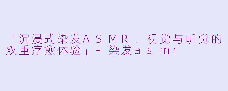 「沉浸式染发ASMR：视觉与听觉的双重疗愈体验」-染发asmr
