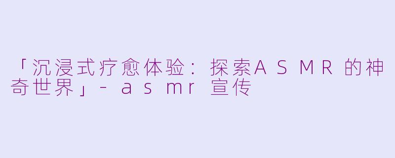 「沉浸式疗愈体验：探索ASMR的神奇世界」-asmr宣传