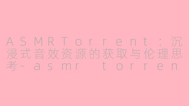 ASMRTorrent：沉浸式音效资源的获取与伦理思考-asmr torrent