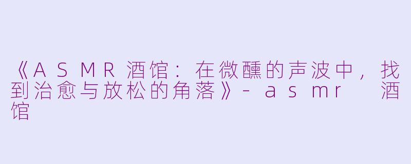 《ASMR酒馆：在微醺的声波中，找到治愈与放松的角落》-asmr 酒馆