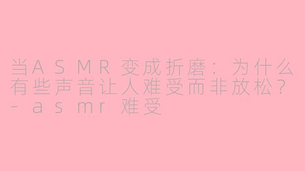 当ASMR变成折磨：为什么有些声音让人难受而非放松？-asmr难受