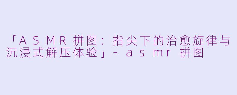 「ASMR拼图：指尖下的治愈旋律与沉浸式解压体验」-asmr拼图
