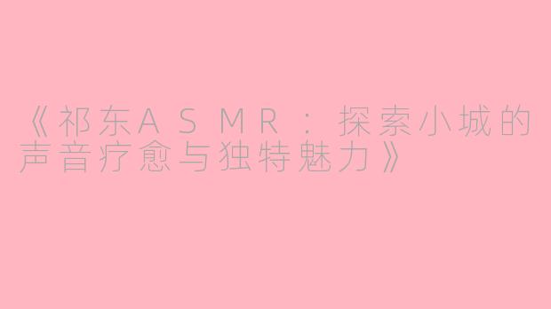 《祁东ASMR：探索小城的声音疗愈与独特魅力》