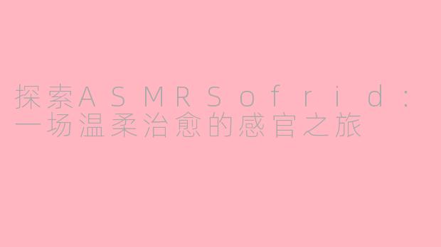 探索ASMRSofrid：一场温柔治愈的感官之旅