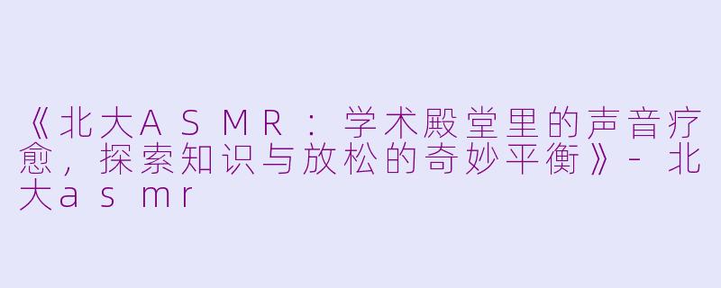 《北大ASMR：学术殿堂里的声音疗愈，探索知识与放松的奇妙平衡》-北大asmr