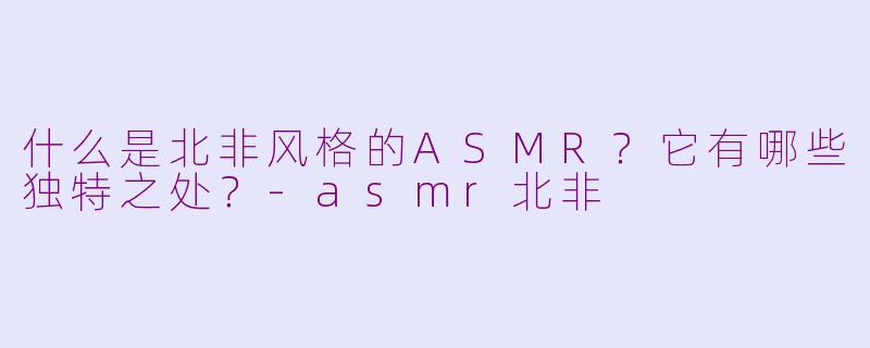 什么是北非风格的ASMR？它有哪些独特之处？-asmr北非