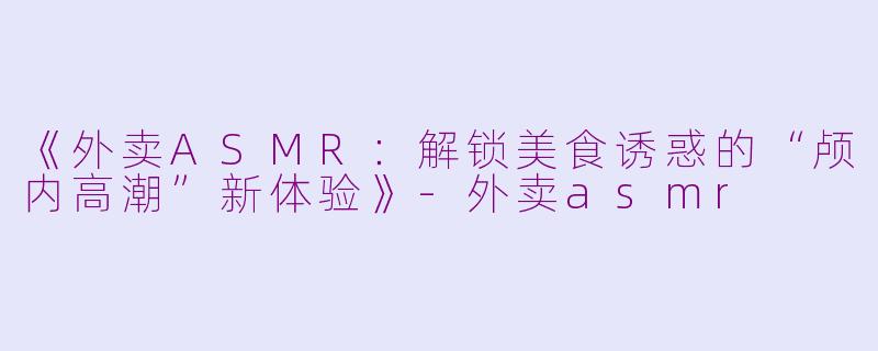 《外卖ASMR：解锁美食诱惑的“颅内高潮”新体验》-外卖asmr