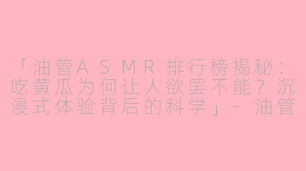 「油管ASMR排行榜揭秘：吃黄瓜为何让人欲罢不能？沉浸式体验背后的科学」-油管asmr排行榜吃黄瓜