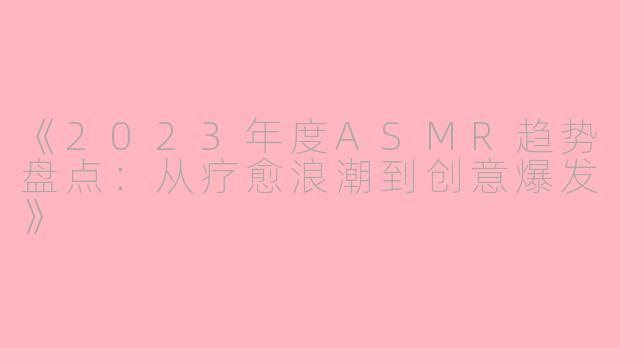 《2023年度ASMR趋势盘点：从疗愈浪潮到创意爆发》