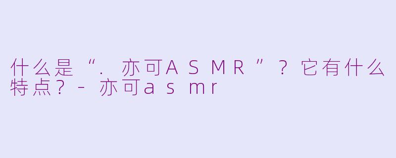 什么是“.亦可ASMR”?它有什么特点?