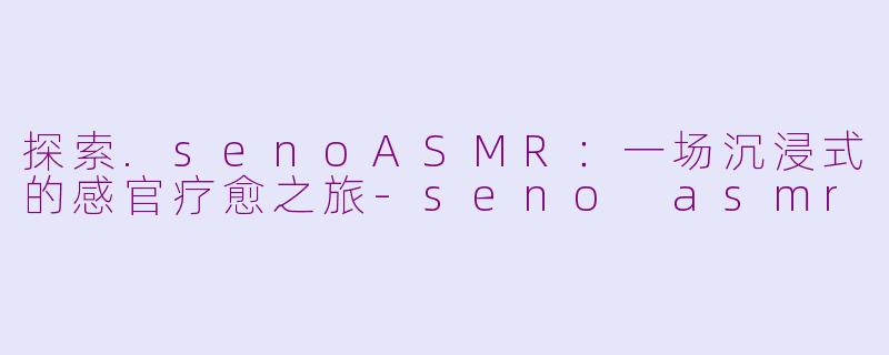 探索.senoASMR：一场沉浸式的感官疗愈之旅-seno asmr