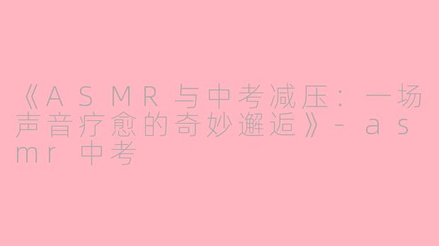 《ASMR与中考减压：一场声音疗愈的奇妙邂逅》-asmr中考