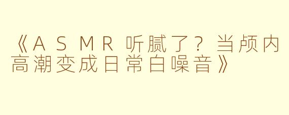 《ASMR听腻了？当颅内高潮变成日常白噪音》