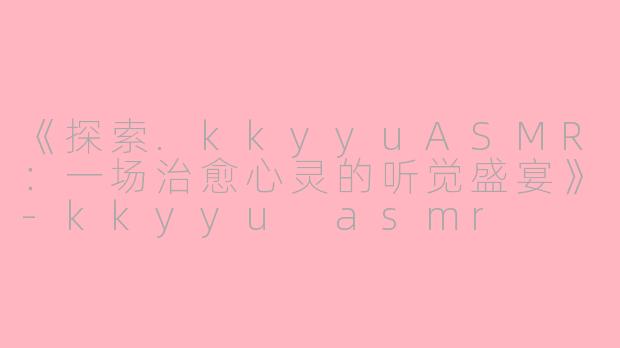 《探索.kkyyuASMR：一场治愈心灵的听觉盛宴》-kkyyu asmr
