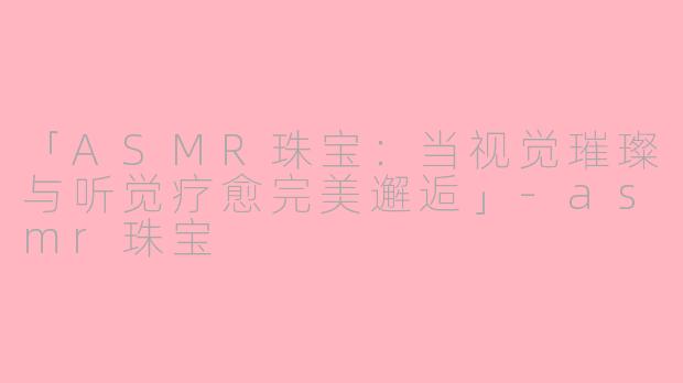 「ASMR珠宝：当视觉璀璨与听觉疗愈完美邂逅」-asmr珠宝