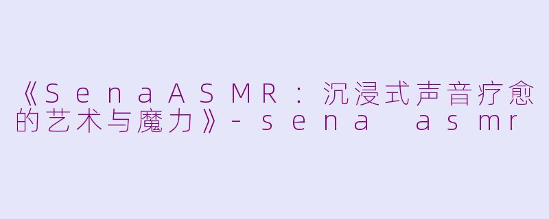 《SenaASMR：沉浸式声音疗愈的艺术与魔力》-sena asmr