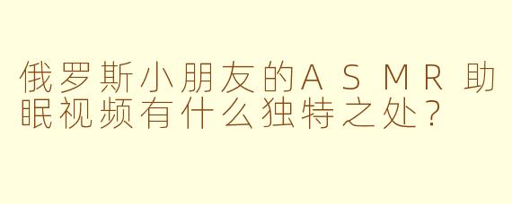 俄罗斯小朋友的ASMR助眠视频有什么独特之处？