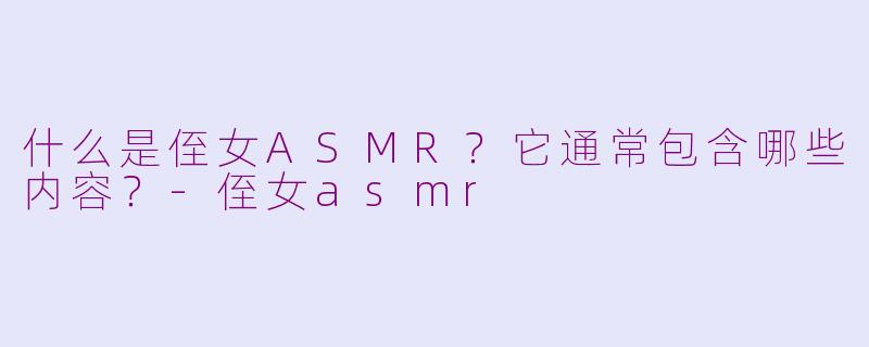什么是侄女ASMR？它通常包含哪些内容？-侄女asmr